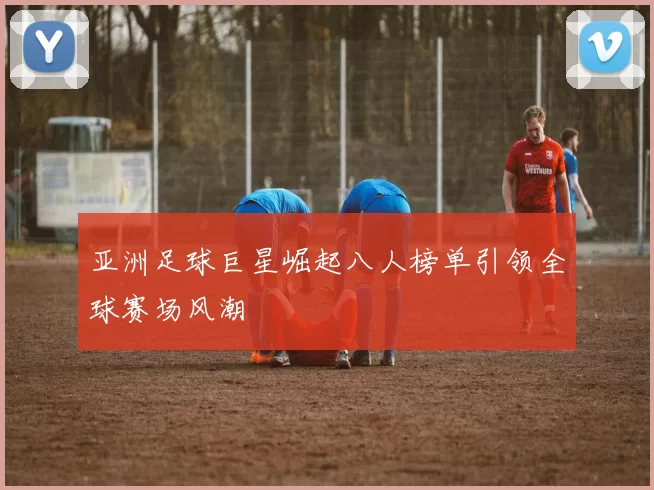 亚洲足球巨星崛起八人榜单引领全球赛场风潮