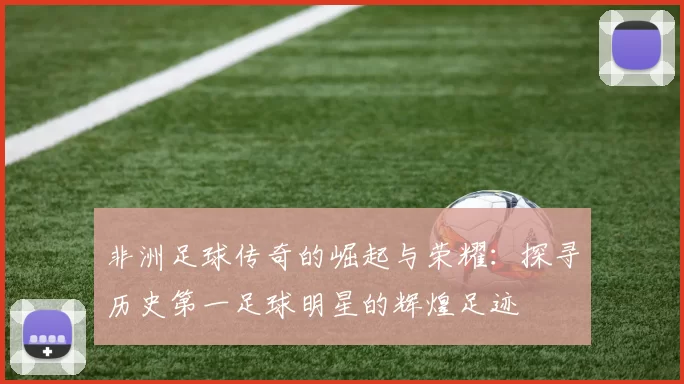 非洲足球传奇的崛起与荣耀：探寻历史第一足球明星的辉煌足迹