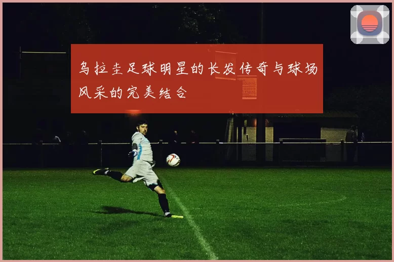 乌拉圭足球明星的长发传奇与球场风采的完美结合