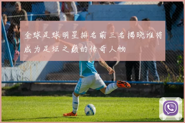 全球足球明星排名前三名揭晓谁将成为足坛之巅的传奇人物