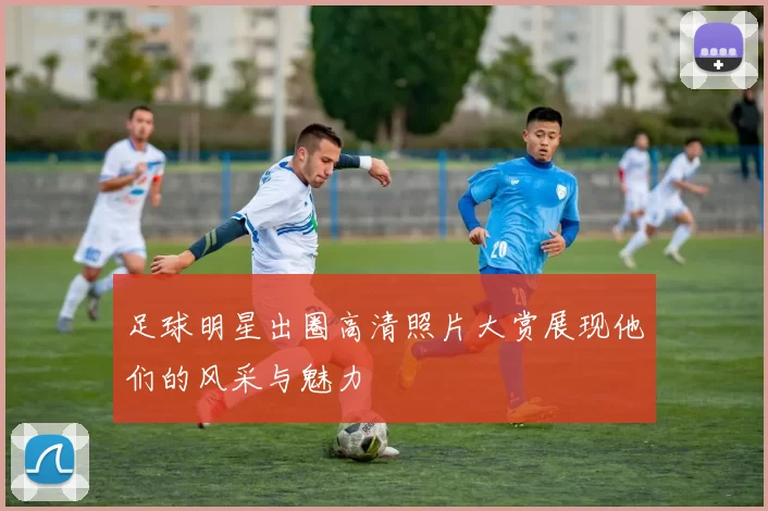 足球明星出圈高清照片大赏展现他们的风采与魅力