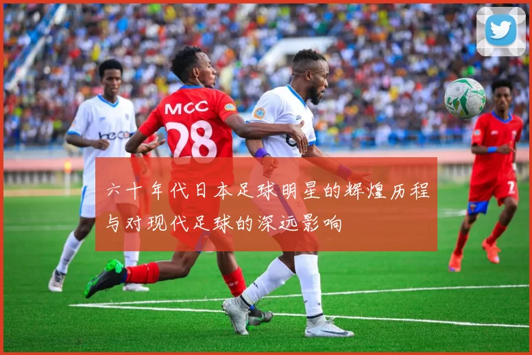 六十年代日本足球明星的辉煌历程与对现代足球的深远影响