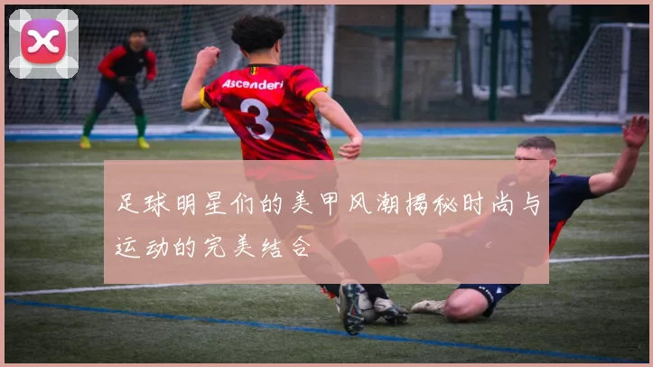 足球明星们的美甲风潮揭秘时尚与运动的完美结合