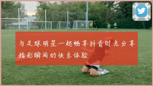 与足球明星一起畅享抖音时光分享精彩瞬间的快乐体验