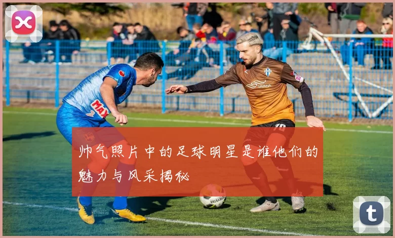 帅气照片中的足球明星是谁他们的魅力与风采揭秘