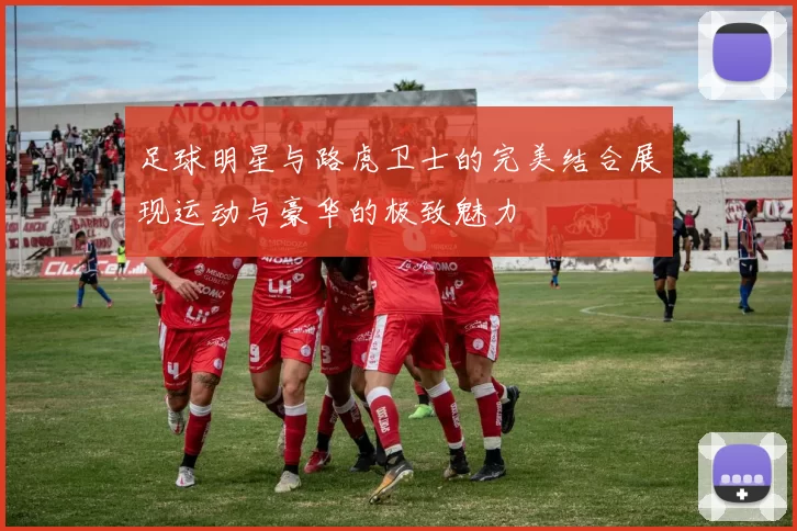 足球明星与路虎卫士的完美结合展现运动与豪华的极致魅力