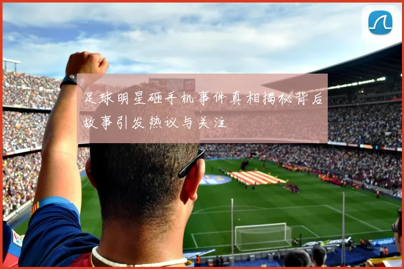 足球明星砸手机事件真相揭秘背后故事引发热议与关注