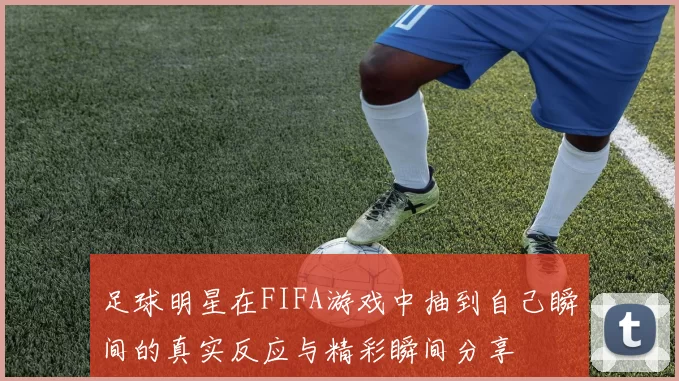 足球明星在FIFA游戏中抽到自己瞬间的真实反应与精彩瞬间分享