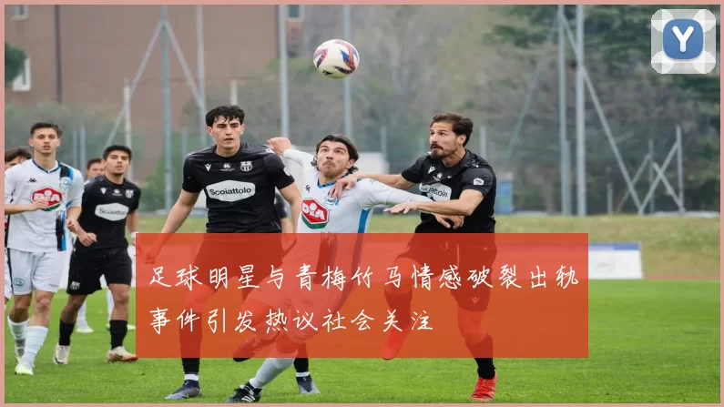 足球明星与青梅竹马情感破裂出轨事件引发热议社会关注