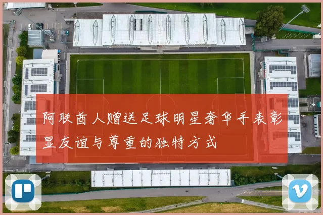 阿联酋人赠送足球明星奢华手表彰显友谊与尊重的独特方式