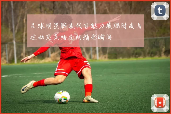 足球明星腕表代言魅力展现时尚与运动完美结合的精彩瞬间