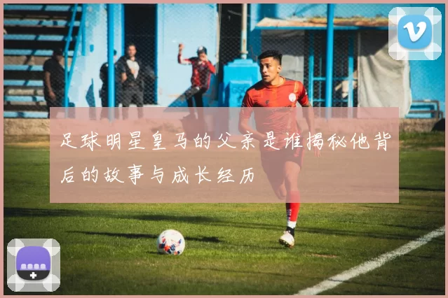 足球明星皇马的父亲是谁揭秘他背后的故事与成长经历