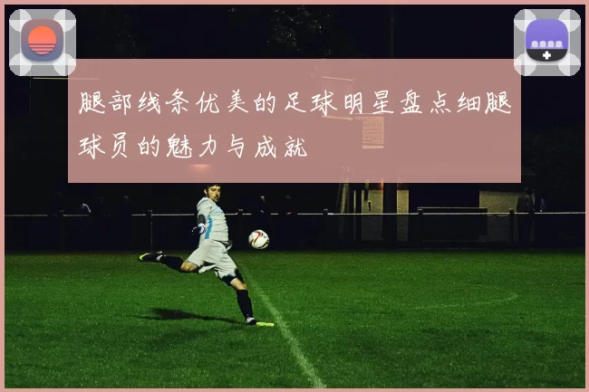 腿部线条优美的足球明星盘点细腿球员的魅力与成就