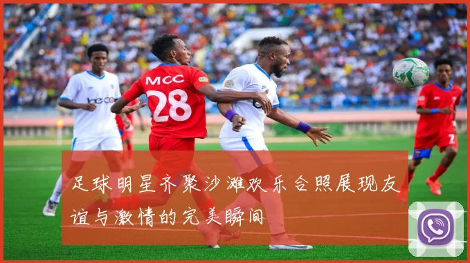 足球明星齐聚沙滩欢乐合照展现友谊与激情的完美瞬间