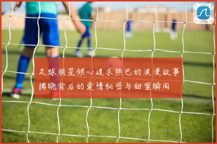 足球明星倾心追求热巴的浪漫故事揭晓背后的爱情秘密与甜蜜瞬间