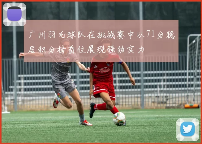 广州羽毛球队在挑战赛中以71分稳居积分榜首位展现强劲实力