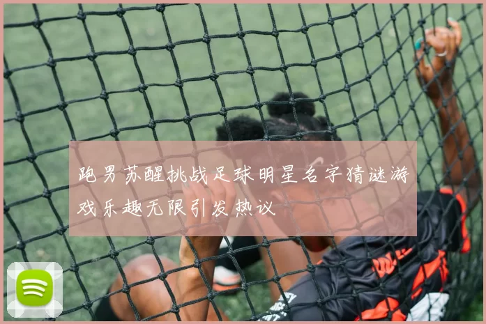 跑男苏醒挑战足球明星名字猜谜游戏乐趣无限引发热议