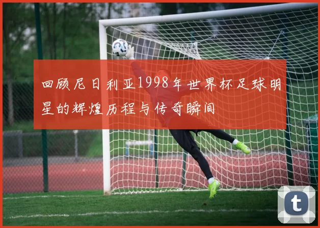 回顾尼日利亚1998年世界杯足球明星的辉煌历程与传奇瞬间