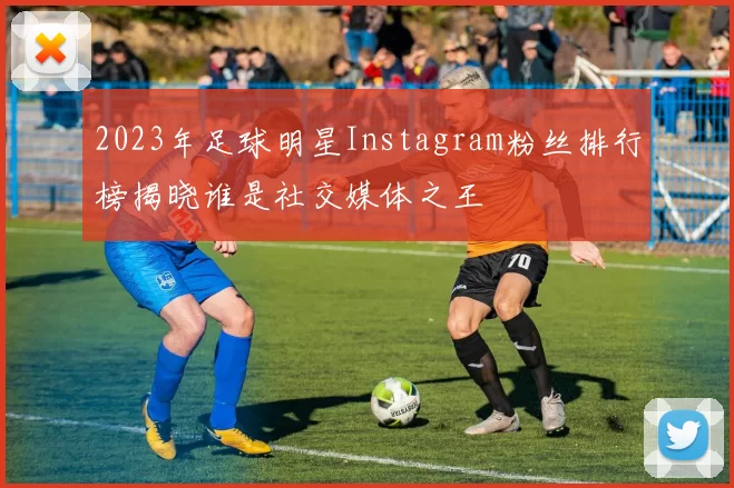 2023年足球明星Instagram粉丝排行榜揭晓谁是社交媒体之王