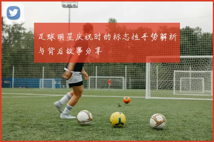 足球明星庆祝时的标志性手势解析与背后故事分享