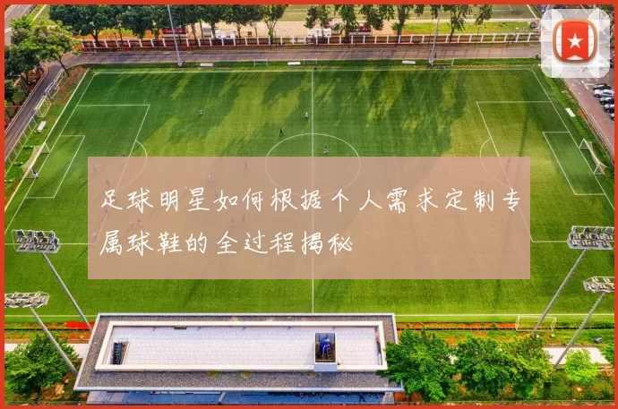 足球明星如何根据个人需求定制专属球鞋的全过程揭秘