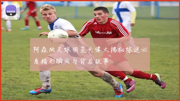 阿森纳足球明星头像大揭秘球迷必看精彩瞬间与背后故事