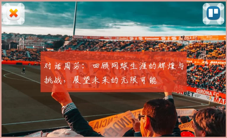 对话周芳：回顾网球生涯的辉煌与挑战，展望未来的无限可能