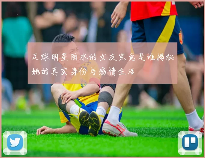 足球明星丽水的女友究竟是谁揭秘她的真实身份与感情生活