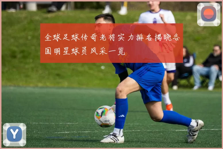 全球足球传奇老将实力排名揭晓各国明星球员风采一览