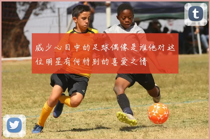 威少心目中的足球偶像是谁他对这位明星有何特别的喜爱之情