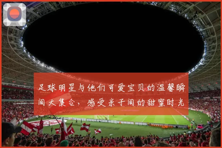 足球明星与他们可爱宝贝的温馨瞬间大集合，感受亲子间的甜蜜时光