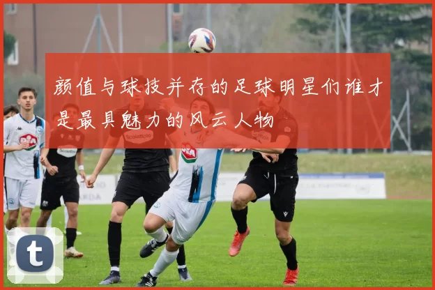 颜值与球技并存的足球明星们谁才是最具魅力的风云人物