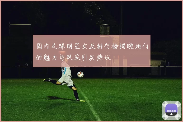 国内足球明星女友排行榜揭晓她们的魅力与风采引发热议