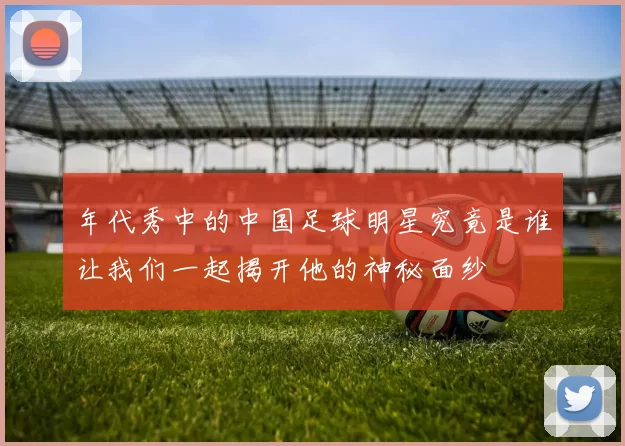 年代秀中的中国足球明星究竟是谁让我们一起揭开他的神秘面纱