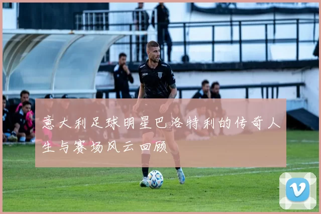 意大利足球明星巴洛特利的传奇人生与赛场风云回顾