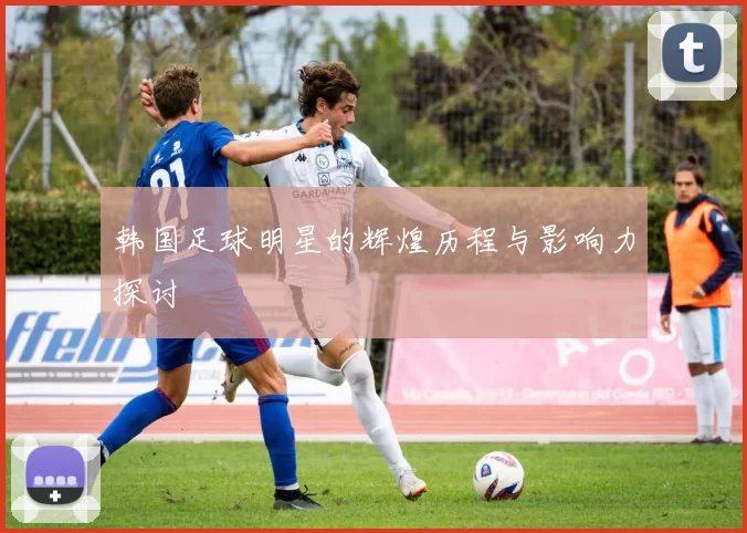 韩国足球明星的辉煌历程与影响力探讨