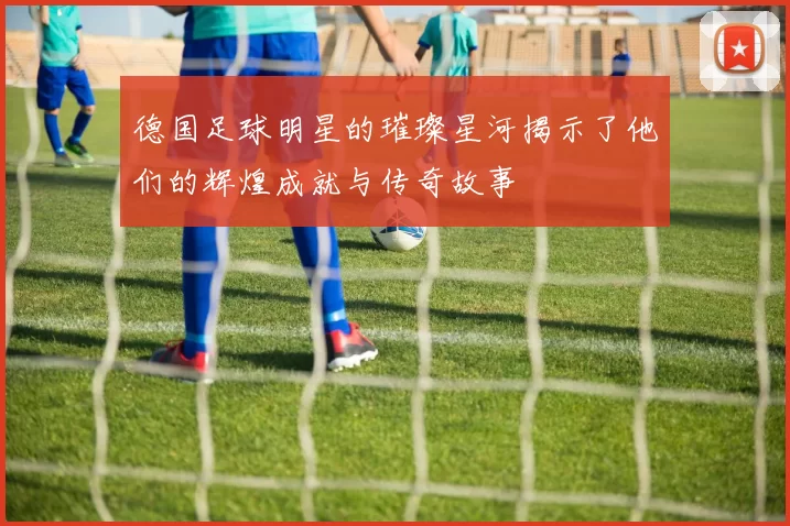 德国足球明星的璀璨星河揭示了他们的辉煌成就与传奇故事