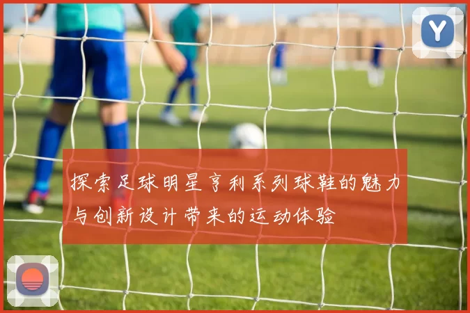探索足球明星亨利系列球鞋的魅力与创新设计带来的运动体验