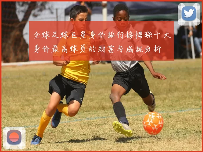 全球足球巨星身价排行榜揭晓十大身价最高球员的财富与成就分析
