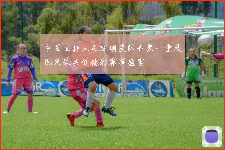 中国主持人足球明星队齐聚一堂展现风采共创精彩赛事盛宴