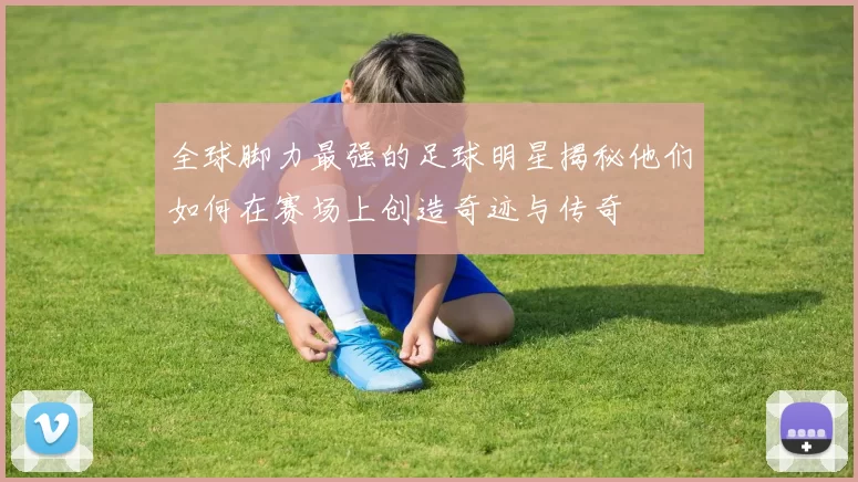 全球脚力最强的足球明星揭秘他们如何在赛场上创造奇迹与传奇