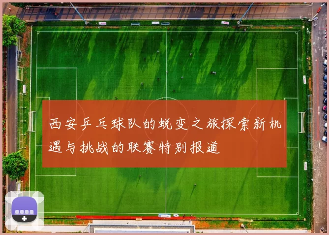 西安乒乓球队的蜕变之旅探索新机遇与挑战的联赛特别报道