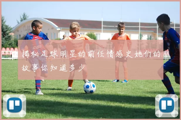 揭秘足球明星的前任情感史她们的故事你知道多少