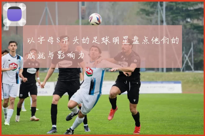以字母s开头的足球明星盘点他们的成就与影响力