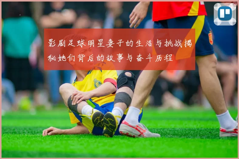 影剧足球明星妻子的生活与挑战揭秘她们背后的故事与奋斗历程