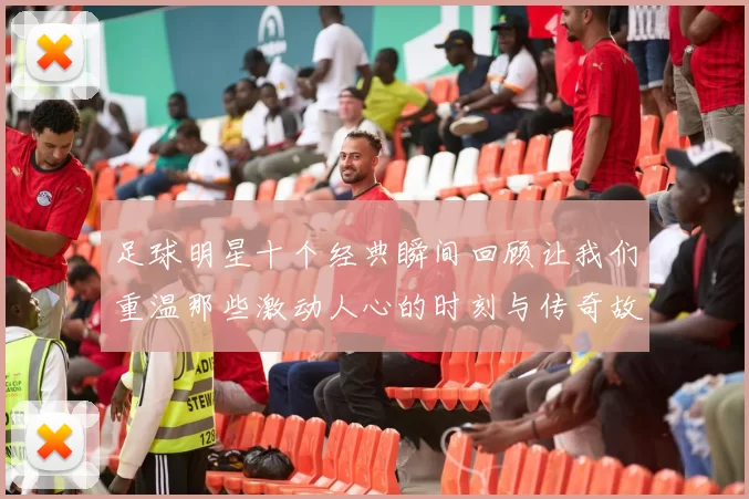 足球明星十个经典瞬间回顾让我们重温那些激动人心的时刻与传奇故事