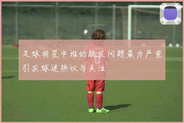 足球明星中谁的脱发问题最为严重引发球迷热议与关注