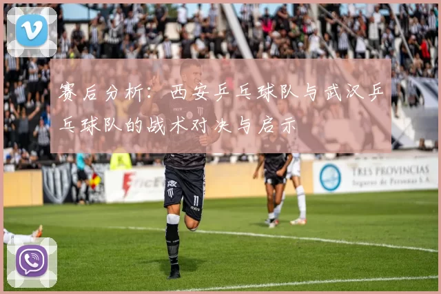 赛后分析：西安乒乓球队与武汉乒乓球队的战术对决与启示