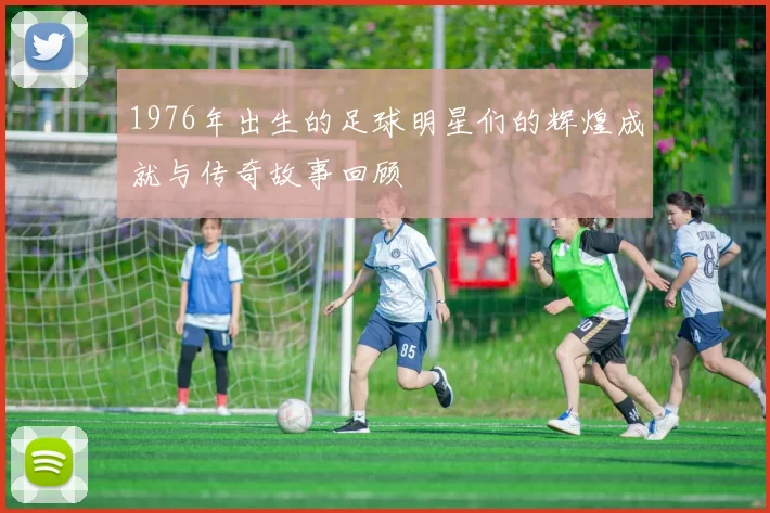 1976年出生的足球明星们的辉煌成就与传奇故事回顾