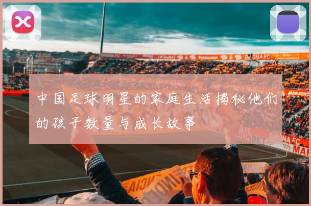 中国足球明星的家庭生活揭秘他们的孩子数量与成长故事
